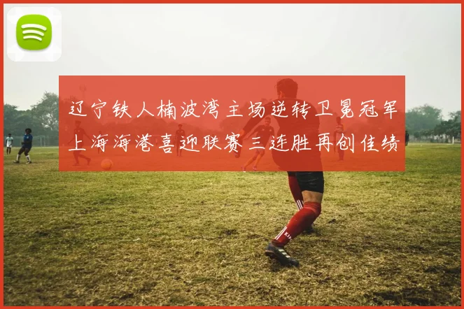 辽宁铁人楠波湾主场逆转卫冕冠军上海海港喜迎联赛三连胜再创佳绩