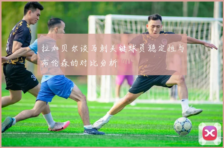 拉加贝尔谈马刺关键球员稳定性与布伦森的对比分析