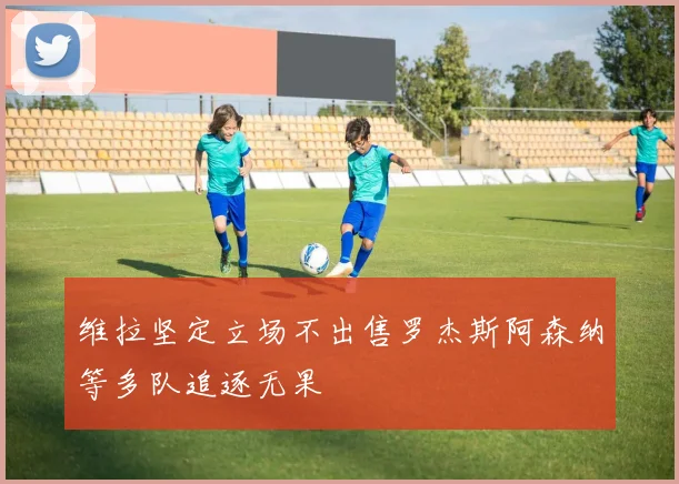 维拉坚定立场不出售罗杰斯阿森纳等多队追逐无果