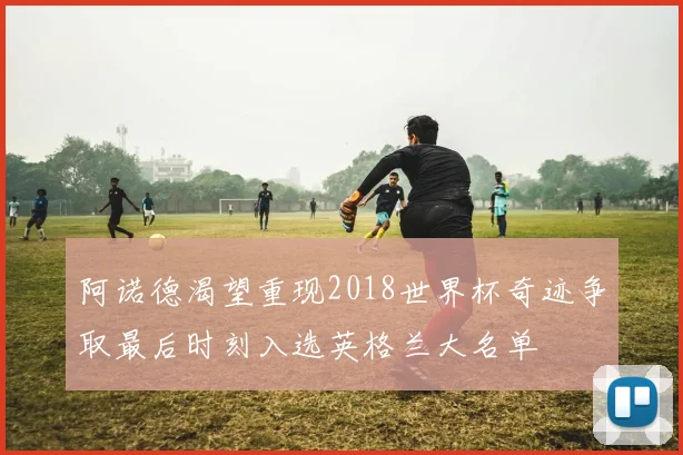 阿诺德渴望重现2018世界杯奇迹争取最后时刻入选英格兰大名单