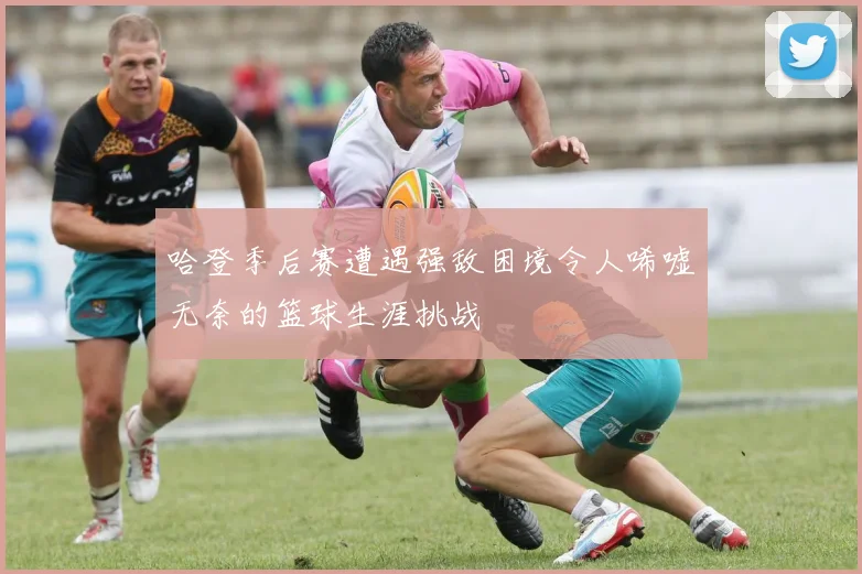 哈登季后赛遭遇强敌困境令人唏嘘无奈的篮球生涯挑战