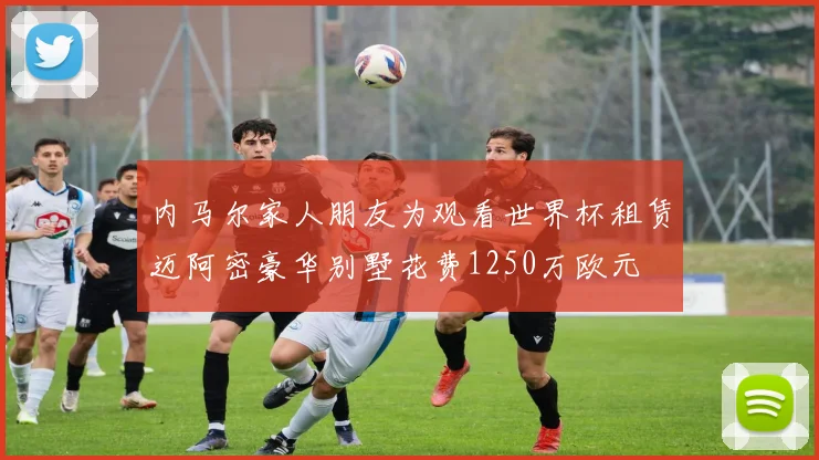 内马尔家人朋友为观看世界杯租赁迈阿密豪华别墅花费1250万欧元