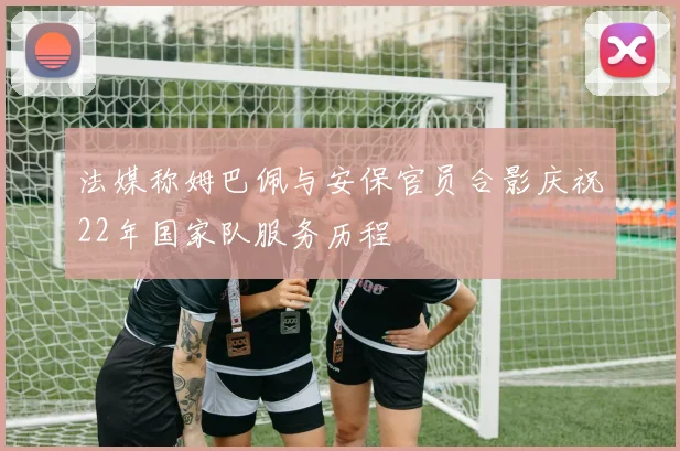 法媒称姆巴佩与安保官员合影庆祝22年国家队服务历程