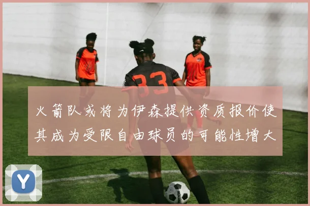 火箭队或将为伊森提供资质报价使其成为受限自由球员的可能性增大