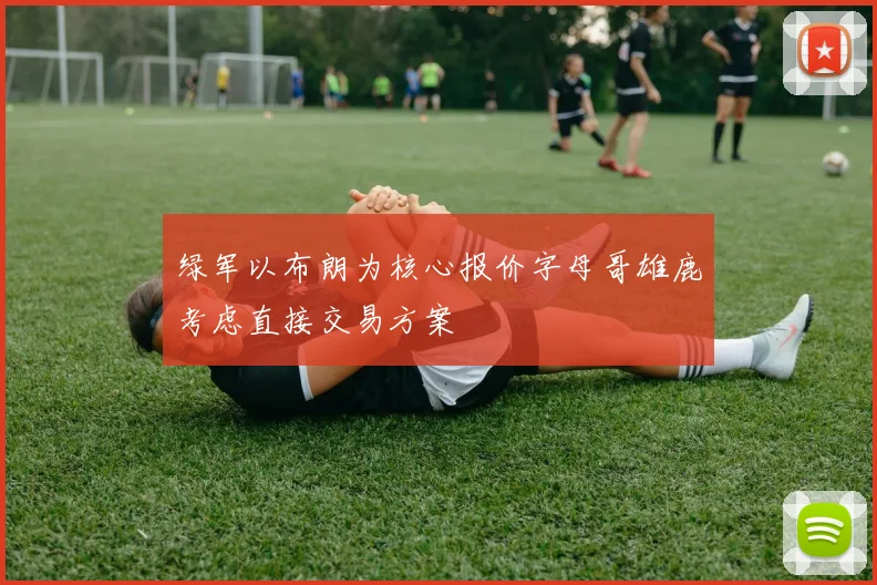 绿军以布朗为核心报价字母哥雄鹿考虑直接交易方案
