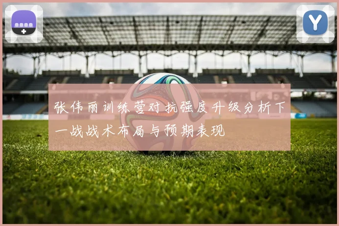 张伟丽训练营对抗强度升级分析下一战战术布局与预期表现