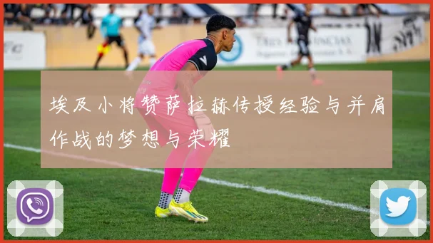 埃及小将赞萨拉赫传授经验与并肩作战的梦想与荣耀