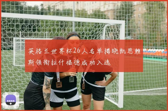 英格兰世界杯26人名单揭晓凯恩赖斯领衔拉什福德成功入选