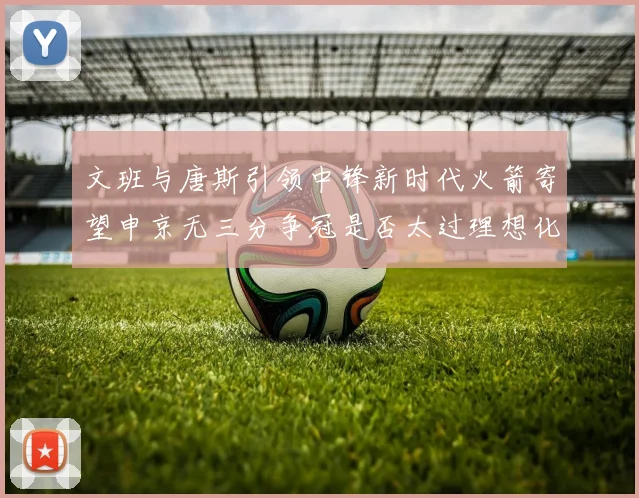 文班与唐斯引领中锋新时代火箭寄望申京无三分争冠是否太过理想化