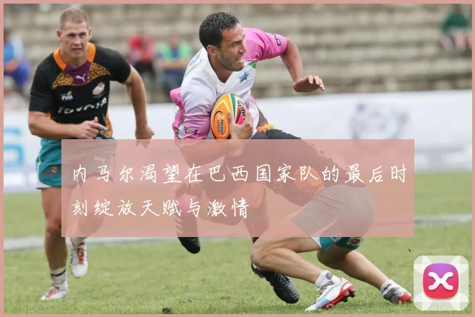 内马尔渴望在巴西国家队的最后时刻绽放天赋与激情