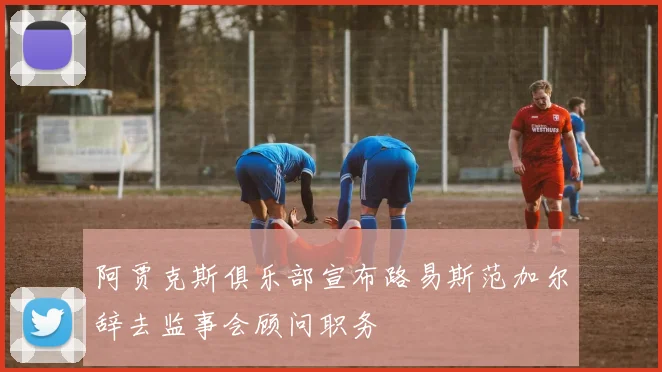 阿贾克斯俱乐部宣布路易斯范加尔辞去监事会顾问职务