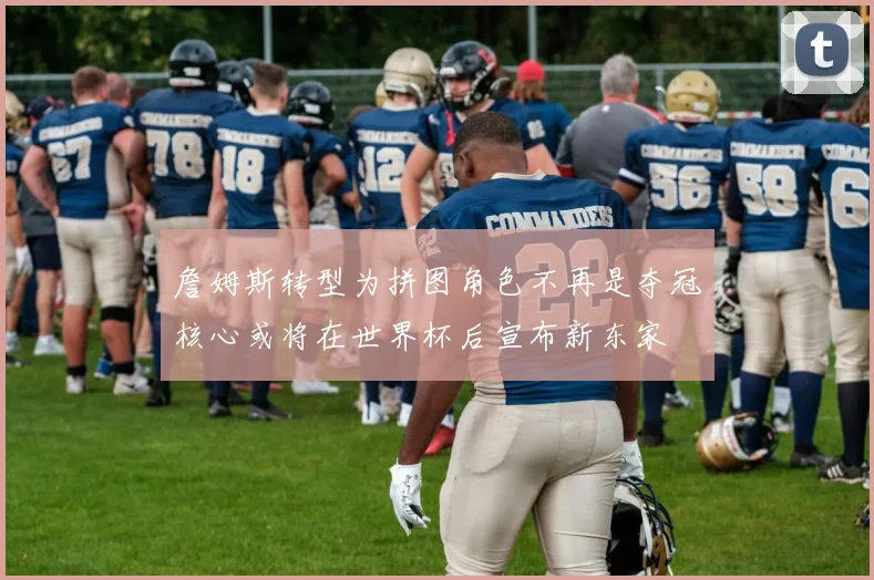 詹姆斯转型为拼图角色不再是夺冠核心或将在世界杯后宣布新东家