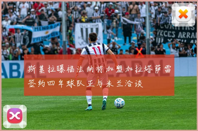 斯基拉曝福法纳将加盟加拉塔萨雷签约四年球队正与米兰洽谈