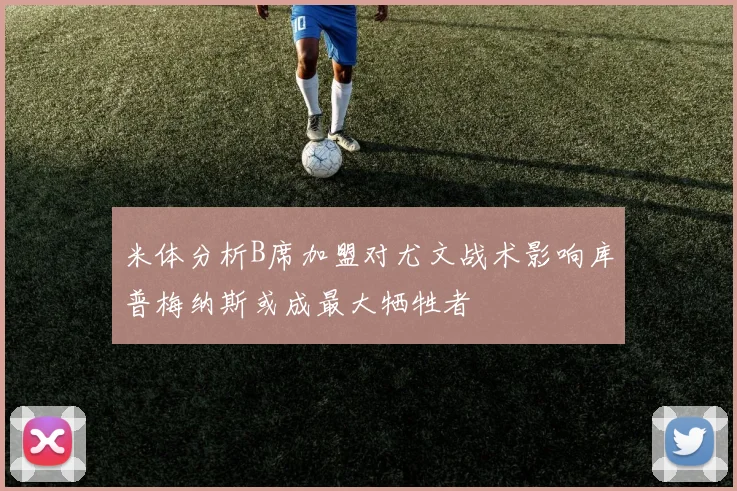 米体分析B席加盟对尤文战术影响库普梅纳斯或成最大牺牲者