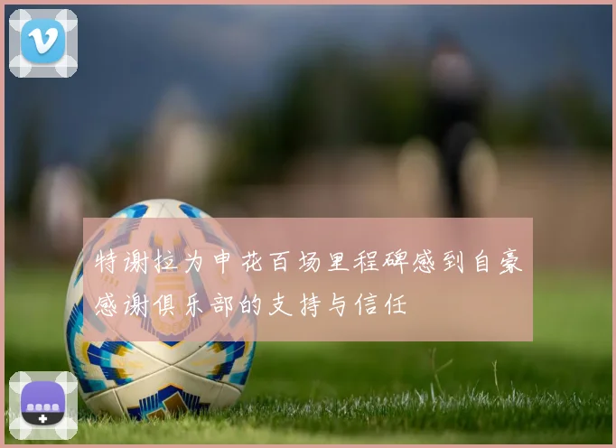 特谢拉为申花百场里程碑感到自豪感谢俱乐部的支持与信任