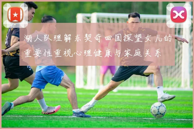 湖人队理解东契奇回国探望女儿的重要性重视心理健康与家庭关系