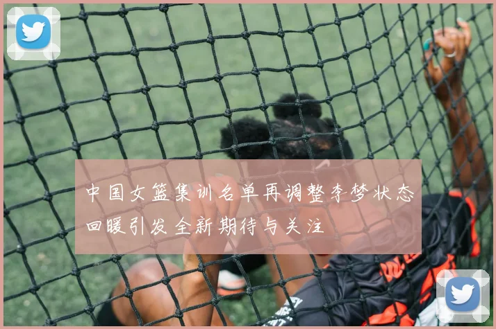 中国女篮集训名单再调整李梦状态回暖引发全新期待与关注
