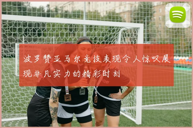 波罗赞亚马尔竞技表现令人惊叹展现非凡实力的精彩时刻
