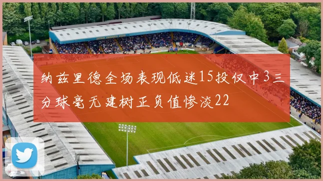 纳兹里德全场表现低迷15投仅中3三分球毫无建树正负值惨淡22
